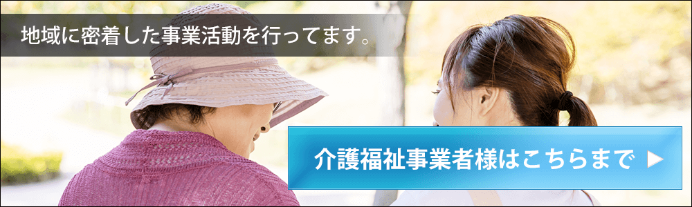 地域に密着した事業活動を行っております。介護福祉事業者様はこちらまで